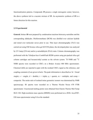 35
functionalization patterns. Compounds 19 possess a single stereogenic center; however,
the above synthesis led to a racemic mixture of 19. An asymmetric synthesis of 19 is a
future direction for this reaction.
2.3 Experimental
General. Imines 18 were prepared by condensation reactions between p-anisidine and the
corresponding aldehydes. Dichloromethane (DCM) was distilled over calcium hydride
and stored over molecular sieves prior to use. Thin layer chromatography (TLC) was
carried out using EM Science silica gel 60 F254 plates; the developed plate was analyzed
by UV lamp (254 nm) and/or p-anisaldehyde (PAA) stain. Column chromatography was
performed with the Teledyne-Isco CombiFlash Rf200 system using pre-packed silica gel
column cartridges and hexanes/ethyl acetate as the solvent system. 1
H NMR and 13
C
NMR spectra were recorded in CDCl3 on a Bruker Avance 400 MHz spectrometer.
Chemical shifts are reported in ppm with the residual CHCl3 signal as the reference, and
coupling constants (J) are given in hertz. The peak information is described as: br = broad
singlet, s = singlet, d = doublet, t = triplet, q = quartet, m = multiplet, and comp =
composite. The molar ratio of isolated imine geometric isomers was determined by NMR
spectroscopy. IR spectra were recorded on a Thermo Nicolet Nexus 670 FTIR
spectrometer. Uncorrected melting points were obtained from Electro Thermo Mel-Temp
DLX 104. High-resolution mass spectra (HRMS) were performed on a JEOL AccuTOF-
ESI mass spectrometer using CsI as the standard.
 