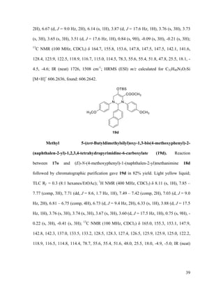 39
2H), 6.67 (d, J = 9.0 Hz, 2H), 6.14 (s, 1H), 3.87 (d, J = 17.6 Hz, 1H), 3.76 (s, 3H), 3.73
(s, 3H), 3.65 (s, 3H), 3.51 (d, J = 17.6 Hz, 1H), 0.84 (s, 9H), -0.09 (s, 3H), -0.21 (s, 3H);
13
C NMR (100 MHz, CDCl3) δ 164.7, 155.8, 153.6, 147.8, 147.5, 147.5, 142.1, 141.6,
128.4, 123.9, 122.5, 118.9, 116.7, 115.0, 114.5, 78.3, 55.6, 55.4, 51.8, 47.8, 25.5, 18.1, -
4.5, -4.6; IR (neat) 1726, 1508 cm-1
; HRMS (ESI) m/z calculated for C32H40N3O7Si
[M+H]+
606.2636, found: 606.2642.
Methyl 5-(tert-Butyldimethylsilyl)oxy-1,3-bis(4-methoxyphenyl)-2-
(naphthalen-2-yl)-1,2,3,4-tetrahydropyrimidine-6-carboxylate (19d). Reaction
between 17o and (E)-N-(4-methoxyphenyl)-1-(naphthalen-2-yl)methanimine 18d
followed by chromatographic purification gave 19d in 82% yield. Light yellow liquid;
TLC Rf = 0.3 (8:1 hexanes/EtOAc); 1
H NMR (400 MHz, CDCl3) δ 8.11 (s, 1H), 7.85 –
7.77 (comp, 3H), 7.71 (dd, J = 8.6, 1.7 Hz, 1H), 7.49 – 7.42 (comp, 2H), 7.03 (d, J = 9.0
Hz, 2H), 6.81 – 6.75 (comp, 4H), 6.73 (d, J = 9.4 Hz, 2H), 6.33 (s, 1H), 3.88 (d, J = 17.5
Hz, 1H), 3.76 (s, 3H), 3.74 (s, 3H), 3.67 (s, 3H), 3.60 (d, J = 17.5 Hz, 1H), 0.75 (s, 9H), -
0.22 (s, 3H), -0.41 (s, 3H); 13
C NMR (100 MHz, CDCl3) δ 165.0, 155.3, 153.1, 147.9,
142.8, 142.3, 137.0, 133.5, 133.2, 128.5, 128.3, 127.4, 126.5, 125.9, 125.9, 125.0, 122.2,
118.9, 116.5, 114.8, 114.4, 78.7, 55.6, 55.4, 51.6, 48.0, 25.5, 18.0, -4.9, -5.0; IR (neat)
 