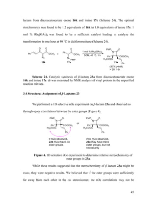 45
lactam from diazoacetoacetate enone 16k and imine 17e (Scheme 24). The optimal
stoichiometry was found to be 1.2 equivalents of 16k to 1.0 equivalents of imine 17e. 1
mol % Rh2(OAc)4 was found to be a sufficient catalyst loading to catalyze the
transformation in one hour at 40 °C in dichloromethane (Scheme 24).
Scheme 24. Catalytic synthesis of β-lactam 23a from diazoacetoacetate enone
16k and imine 17e. dr was measured by NMR analysis of vinyl protons in the unpurified
reaction mixture.
3.4 Structural Assignment of β-Lactams 23
We performed a 1D selective nOe experiment on β-lactam 23a and observed no
through-space correlations between the ester groups (Figure 4).
Figure 4. 1D selective nOe experiment to determine relative stereochemistry of
ester groups in 23a.
While these results suggested that the stereochemistry of β-lactam 23a might be
trans, they were negative results. We believed that if the ester groups were sufficiently
far away from each other in the cis stereoisomer, the nOe correlations may not be
 