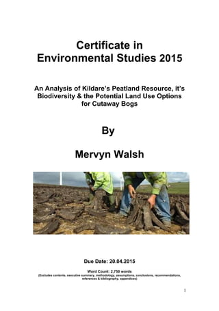 Certificate in
Environmental Studies 2015
An Analysis of Kildare’s Peatland Resource, it’s
Biodiversity & the Potential Land Use Options
for Cutaway Bogs
By
Mervyn Walsh
Due Date: 20.04.2015
Word Count: 2,750 words
(Excludes contents, executive summary, methodology, assumptions, conclusions, recommendations,
references & bibliography, appendices)
1
 
