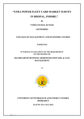1 | P a g e
“XTRA POWER FLEET CARD MARKET SURVEY
IN BHOPAL, INDORE,”
By
VINDYANCHAL KUMAR
( R170210052)
COLLEGE OF MANAGEMENT AND ECONOMIC STUDIES
SUBMITTED
IN PARTIAL FULFILLMENT OF THE REQUIREMENT
OF THE DEGREE OF
BACHELOR OF BUSINESS ADMINISTRATION (OIL & GAS)
MANAGEMENT
TO
UNIVERSITY OF PETROLEUM AND ENERGY STUDIES
DEHRADUN
25 JUNE TO 4 AUG 2012
 