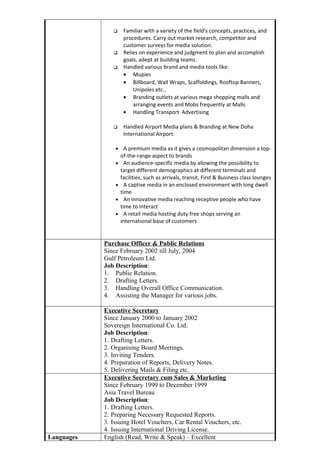  Familiar with a variety of the field's concepts, practices, and
procedures. Carry out market research, competitor and
customer surveys for media solution.
 Relies on experience and judgment to plan and accomplish
goals, adept at building teams.
 Handled various brand and media tools like:
• Mupies
• Billboard, Wall Wraps, Scaffoldings, Rooftop Banners,
Unipoles etc..
• Branding outlets at various mega shopping malls and
arranging events and Mobs frequently at Malls
• Handling Transport Advertising
 Handled Airport Media plans & Branding at New Doha
International Airport:
• A premium media as it gives a cosmopolitan dimension a top-
of-the-range aspect to brands
• An audience-specific media by allowing the possibility to
target different demographics at different terminals and
facilities, such as arrivals, transit, First & Business class lounges
• A captive media in an enclosed environment with long dwell
time
• An innovative media reaching receptive people who have
time to interact
• A retail media hosting duty free shops serving an
international base of customers
Purchase Officer & Public Relations
Since February 2002 till July, 2004
Gulf Petroleum Ltd.
Job Description:
1. Public Relation.
2. Drafting Letters.
3. Handling Overall Office Communication.
4. Assisting the Manager for various jobs.
Executive Secretary
Since January 2000 to January 2002
Sovereign International Co. Ltd.
Job Description:
1. Drafting Letters.
2. Organising Board Meetings.
3. Inviting Tenders.
4. Preparation of Reports, Delivery Notes.
5. Delivering Mails & Filing etc.
Executive Secretary cum Sales & Marketing
Since February 1999 to December 1999
Asia Travel Bureau
Job Description:
1. Drafting Letters.
2. Preparing Necessary Requested Reports.
3. Issuing Hotel Vouchers, Car Rental Vouchers, etc.
4. Issuing International Driving License.
Languages English (Read, Write & Speak) – Excellent
 