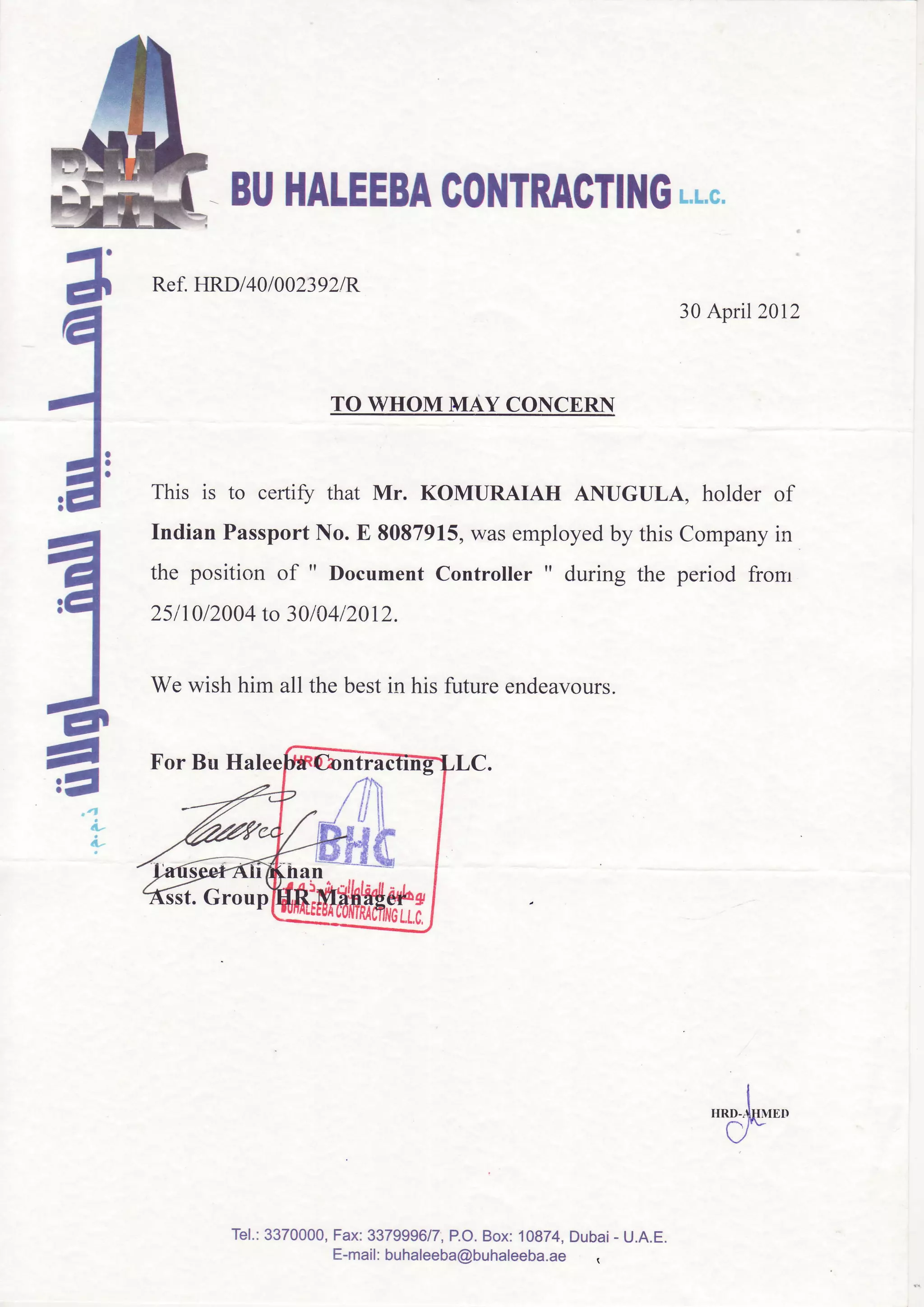 4a
I-l
J:-A'
t-
e,El
4,
a. 4
L
L
'dE*""
-BUHATEEBAG0I{TRAGTINGL.L.c.
Ref.HRDl40l002392lR
TO WHOM MAY CONCERN
This is to certifu that Mr. KOMURAIAH ANUGULA, holder of
Indian PassportNo. E 8087915,wasemployedby this Companyin
the position of " DocumentController " during the period fronr
25I 1012004to 3010412012.
Wewishhim all thebestin hisfutureendeavours.
30April 2012
For Bu Hal
t. Group