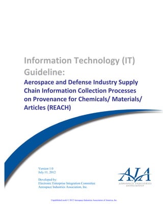 - i –
Unpublished work © 2012 Aerospace Industries Association of America, Inc
Information Technology (IT)
Guideline:
Aerospace and Defense Industry Supply
Chain Information Collection Processes
on Provenance for Chemicals/ Materials/
Articles (REACH)
Version 1.0
July 11, 2012
Developed by:
Electronic Enterprise Integration Committee
Aerospace Industries Association, Inc.
 