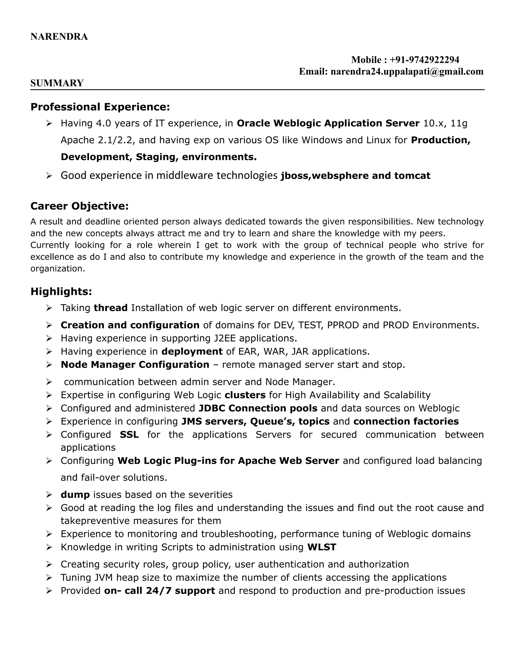 NARENDRA
Mobile : +91-9742922294
Email: narendra24.uppalapati@gmail.com
SUMMARY
Professional Experience:
 Having 4.0 years of IT experience, in Oracle Weblogic Application Server 10.x, 11g
Apache 2.1/2.2, and having exp on various OS like Windows and Linux for Production,
Development, Staging, environments.
 Good experience in middleware technologies jboss,websphere and tomcat
Career Objective:
A result and deadline oriented person always dedicated towards the given responsibilities. New technology
and the new concepts always attract me and try to learn and share the knowledge with my peers.
Currently looking for a role wherein I get to work with the group of technical people who strive for
excellence as do I and also to contribute my knowledge and experience in the growth of the team and the
organization.
Highlights:
 Taking thread Installation of web logic server on different environments.
 Creation and configuration of domains for DEV, TEST, PPROD and PROD Environments.
 Having experience in supporting J2EE applications.
 Having experience in deployment of EAR, WAR, JAR applications.
 Node Manager Configuration – remote managed server start and stop.
 communication between admin server and Node Manager.
 Expertise in configuring Web Logic clusters for High Availability and Scalability
 Configured and administered JDBC Connection pools and data sources on Weblogic
 Experience in configuring JMS servers, Queue’s, topics and connection factories
 Configured SSL for the applications Servers for secured communication between
applications
 Configuring Web Logic Plug-ins for Apache Web Server and configured load balancing
and fail-over solutions.
 dump issues based on the severities
 Good at reading the log files and understanding the issues and find out the root cause and
takepreventive measures for them
 Experience to monitoring and troubleshooting, performance tuning of Weblogic domains
 Knowledge in writing Scripts to administration using WLST
 Creating security roles, group policy, user authentication and authorization
 Tuning JVM heap size to maximize the number of clients accessing the applications
 Provided on- call 24/7 support and respond to production and pre-production issues
 