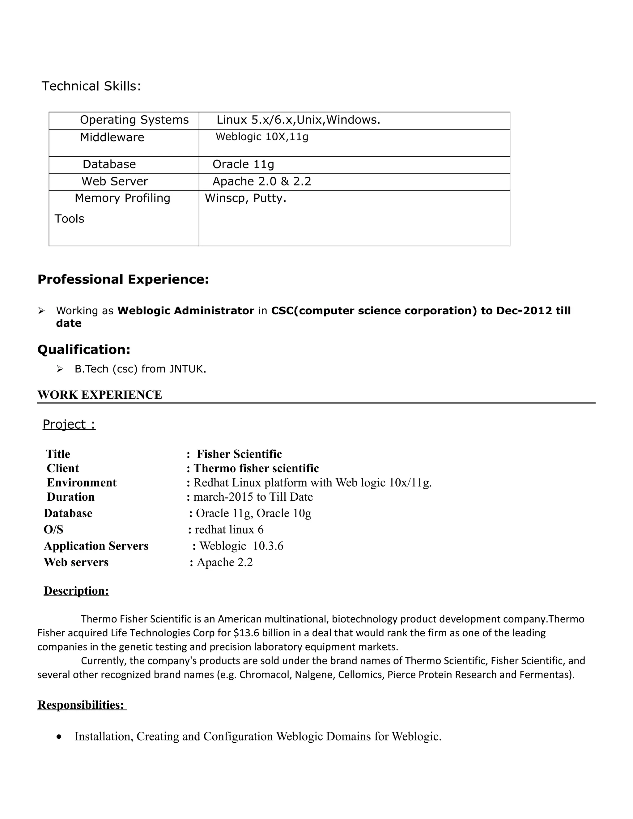Technical Skills:
Operating Systems Linux 5.x/6.x,Unix,Windows.
Middleware Weblogic 10X,11g
Database Oracle 11g
Web Server Apache 2.0 & 2.2
Memory Profiling
Tools
Winscp, Putty.
Professional Experience:
 Working as Weblogic Administrator in CSC(computer science corporation) to Dec-2012 till
date
Qualification:
 B.Tech (csc) from JNTUK.
WORK EXPERIENCE
Project :
Title : Fisher Scientific
Client : Thermo fisher scientific
Environment : Redhat Linux platform with Web logic 10x/11g.
Duration : march-2015 to Till Date
Database : Oracle 11g, Oracle 10g
O/S : redhat linux 6
Application Servers : Weblogic 10.3.6
Web servers : Apache 2.2
Description:
Thermo Fisher Scientific is an American multinational, biotechnology product development company.Thermo
Fisher acquired Life Technologies Corp for $13.6 billion in a deal that would rank the firm as one of the leading
companies in the genetic testing and precision laboratory equipment markets.
Currently, the company's products are sold under the brand names of Thermo Scientific, Fisher Scientific, and
several other recognized brand names (e.g. Chromacol, Nalgene, Cellomics, Pierce Protein Research and Fermentas).
Responsibilities:
• Installation, Creating and Configuration Weblogic Domains for Weblogic.
 