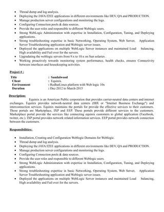 • Thread dump and log analysis.
• Deploying the JAVA/J2EE applications in different environments like DEV, QA and PRODUCTION.
• Manage production server configurations and monitoring the logs.
• Configuring Connection pools & data sources.
• Provide the user roles and responsible to different Weblogic users.
• Strong WebLogic Administration with expertise in Installation, Configuration, Tuning, and Deploying
applications.
• Strong troubleshooting expertise in basic Networking, Operating System, Web Server, Application
Server Troubleshooting application and Weblogic server issues.
• Deployed the applications on multiple WebLogic Server instances and maintained Load balancing,
High availability and Fail over for the servers.
• Upgradating the weblogic servers from 9.x to 10.x on Sun solaries .
• Working proactively towards monitoring system performance, health checks, ensures Connectivity
between interfaces and housekeeping activities.
Project # :
Title : Sandalwood
Client : Equinix.
Environment : RedhatLinux platform with Web logic 10x
Duration : Dec-2012 to March-2015
Description:
Equinix is an American Public corporation that provides carrier-neutral data centers and internet
exchanges. Equinix provides network-neutral data centers (IBX or "Internet Business Exchange") and
interconnection services. Equinix maintains the portals for provide the effective services to their customers.
Those portals are Marketplace, IXP and EEP. These portals provide different services to the customers.
Marketplace portal provide the services like connecting equinix customers to global application (Facebook,
twitter, etc.). IXP portal provides network related information services. EEP portal provides network connection
between the customers.
Responsibilities:
• Installation, Creating and Configuration Weblogic Domains for Weblogic.
• Thread dump and log analysis.
• Deploying the JAVA/J2EE applications in different environments like DEV, QA and PRODUCTION.
• Manage production server configurations and monitoring the logs.
• Configuring Connection pools & data sources.
• Provide the user roles and responsible to different Weblogic users.
• Strong WebLogic Administration with expertise in Installation, Configuration, Tuning, and Deploying
applications.
• Strong troubleshooting expertise in basic Networking, Operating System, Web Server, Application
Server Troubleshooting application and Weblogic server issues.
• Deployed the applications on multiple WebLogic Server instances and maintained Load balancing,
High availability and Fail over for the servers.
 