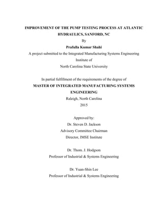 IMPROVEMENT OF THE PUMP TESTING PROCESS AT ATLANTIC
HYDRAULICS, SANFORD, NC
By
Prafulla Kumar Shahi
A project submitted to the Integrated Manufacturing Systems Engineering
Institute of
North Carolina State University
In partial fulfillment of the requirements of the degree of
MASTER OF INTEGRATED MANUFACTURING SYSTEMS
ENGINEERING
Raleigh, North Carolina
2015
Approved by:
Dr. Steven D. Jackson
Advisory Committee Chairman
Director, IMSE Institute
Dr. Thom. J. Hodgson
Professor of Industrial & Systems Engineering
Dr. Yuan-Shin Lee
Professor of Industrial & Systems Engineering
 