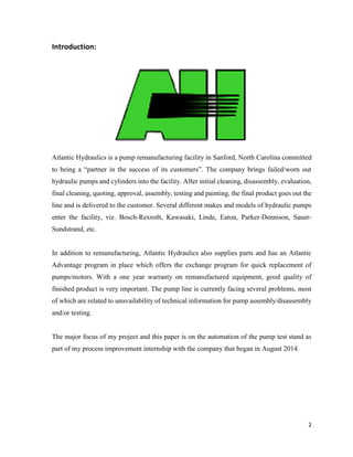 2
Introduction:
Atlantic Hydraulics is a pump remanufacturing facility in Sanford, North Carolina committed
to being a “partner in the success of its customers”. The company brings failed/worn out
hydraulic pumps and cylinders into the facility. After initial cleaning, disassembly, evaluation,
final cleaning, quoting, approval, assembly, testing and painting, the final product goes out the
line and is delivered to the customer. Several different makes and models of hydraulic pumps
enter the facility, viz. Bosch-Rexroth, Kawasaki, Linde, Eaton, Parker-Dennison, Sauer-
Sundstrand, etc.
In addition to remanufacturing, Atlantic Hydraulics also supplies parts and has an Atlantic
Advantage program in place which offers the exchange program for quick replacement of
pumps/motors. With a one year warranty on remanufactured equipment, good quality of
finished product is very important. The pump line is currently facing several problems, most
of which are related to unavailability of technical information for pump assembly/disassembly
and/or testing.
The major focus of my project and this paper is on the automation of the pump test stand as
part of my process improvement internship with the company that began in August 2014.
 