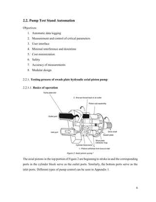 6
2.2. Pump Test Stand Automation
Objectives:
1. Automatic data logging
2. Measurement and control of critical parameters
3. User interface
4. Minimal interference and downtime
5. Cost minimization
6. Safety
7. Accuracy of measurements
8. Modular design
2.2.1. Testing process of swash plate hydraulic axial piston pump
2.2.1.1. Basics of operation
Figure 2: Axial piston pump 2
The axial pistons in the top portion of Figure 2 are beginning to stroke in and the corresponding
ports in the cylinder block serve as the outlet ports. Similarly, the bottom ports serve as the
inlet ports. Different types of pump control can be seen in Appendix 1.
 