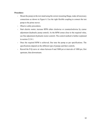 10
Procedure:
- Mount the pump on the test stand using the correct mounting flange, make all necessary
connections as shown in Figure 6. Use the right flexible coupling to connect the test
pump to the prime mover.
- Observe safety procedures.
- Start electric motor, increase RPM either clockwise or counterclockwise by coarse
adjustment (hydraulic pump control). As the RPM comes close to the required value,
use fine adjustment (hydraulic motor control). The control method is further explained
in section 2.2.8.1.
- Once the required RPM is achieved, fine tune the pump as per specifications. The
specifications depend on the different type of pumps and their controls.
- Record the P-Q curve at values between 0 and 5000 psi at intervals of 1000 psi, first
upstream, then downstream.
 