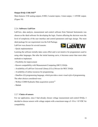 15
Output DAQ: USB-310318
Main features: 8 SE analog outputs, 8 DIO, 2 counter inputs, 1 timer output, +/-10VDC output.
(Figure 10)
2.2.6. Software: LabView
LabView, data analysis, measurement and control software from National Instruments was
chosen as the ideal software for developing the logic. Factors affecting the decision were the
level of complexity of the user interface and control parameters and logic design. The most
ideal package for our requirement was the Full Package.
LabView was chosen for several reasons:
- Quick implementation
Learning the software initially takes some effort and is not intuitive for programmers used to
using other languages. But after the initial learning curve, it becomes easier than most other
methods to implement.
- Flexibility for improvement
- Known compatibility with Measurement Computing (MCC) DAQs
- Availability of LabView Universal Library (ULx) Drivers for MCC DAQs
- Availability of online resources for programming
- Dataflow (G) programming language, which provides a more visual style of programming.
The other choices considered were:
- Webtec C2000 Hydraulic Data acquisition system19
- Matlab
2.2.7. Choice of sensors
For our application, since I had already chosen voltage measurement and control DAQs, I
decided to choose sensors with voltage outputs with a maximum range of -10 to +10 VDC for
compatibility.
 
