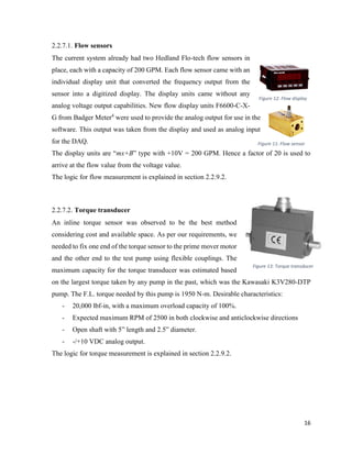 16
2.2.7.1. Flow sensors
The current system already had two Hedland Flo-tech flow sensors in
place, each with a capacity of 200 GPM. Each flow sensor came with an
individual display unit that converted the frequency output from the
sensor into a digitized display. The display units came without any
analog voltage output capabilities. New flow display units F6600-C-X-
G from Badger Meter4
were used to provide the analog output for use in the
software. This output was taken from the display and used as analog input
for the DAQ.
The display units are “mx+B” type with +10V = 200 GPM. Hence a factor of 20 is used to
arrive at the flow value from the voltage value.
The logic for flow measurement is explained in section 2.2.9.2.
2.2.7.2. Torque transducer
An inline torque sensor was observed to be the best method
considering cost and available space. As per our requirements, we
needed to fix one end of the torque sensor to the prime mover motor
and the other end to the test pump using flexible couplings. The
maximum capacity for the torque transducer was estimated based
on the largest torque taken by any pump in the past, which was the Kawasaki K3V280-DTP
pump. The F.L. torque needed by this pump is 1950 N-m. Desirable characteristics:
- 20,000 lbf-in, with a maximum overload capacity of 100%.
- Expected maximum RPM of 2500 in both clockwise and anticlockwise directions
- Open shaft with 5” length and 2.5” diameter.
- -/+10 VDC analog output.
The logic for torque measurement is explained in section 2.2.9.2.
Figure 12: Flow display
Figure 11: Flow sensor
Figure 13: Torque transducer
 