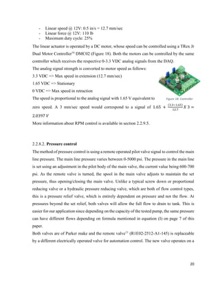 20
- Linear speed @ 12V: 0.5 in/s = 12.7 mm/sec
- Linear force @ 12V: 110 lb
- Maximum duty cycle: 25%
The linear actuator is operated by a DC motor, whose speed can be controlled using a TRex Jr
Dual Motor Controller16
DMC02 (Figure 18). Both the motors can be controlled by the same
controller which receives the respective 0-3.3 VDC analog signals from the DAQ.
The analog signal strength is converted to motor speed as follows:
3.3 VDC => Max speed in extension (12.7 mm/sec)
1.65 VDC => Stationary
0 VDC => Max speed in retraction
The speed is proportional to the analog signal with 1.65 V equivalent to
zero speed. A 3 mm/sec speed would correspond to a signal of 1.65 +
(3.3−1.65)
12.7
𝑋 3 =
2.0397 𝑉
More information about RPM control is available in section 2.2.9.5.
2.2.8.2. Pressure control
The method of pressure control is using a remote operated pilot valve signal to control the main
line pressure. The main line pressure varies between 0-5000 psi. The pressure in the main line
is set using an adjustment in the pilot body of the main valve, the current value being 600-700
psi. As the remote valve is turned, the spool in the main valve adjusts to maintain the set
pressure, thus opening/closing the main valve. Unlike a typical screw down or proportional
reducing valve or a hydraulic pressure reducing valve, which are both of flow control types,
this is a pressure relief valve, which is entirely dependent on pressure and not the flow. At
pressures beyond the set relief, both valves will allow the full flow to drain to tank. This is
easier for our application since depending on the capacity of the tested pump, the same pressure
can have different flows depending on formula mentioned in equation (I) on page 7 of this
paper.
Both valves are of Parker make and the remote valve11
(R1E02-2512-A1-145) is replaceable
by a different electrically operated valve for automation control. The new valve operates on a
Figure 18: Controller
 