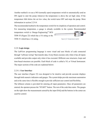 23
Another method is to use a NO (normally open) temperature switch to automatically send an
ON signal to start the pump whenever the temperature is above the set high value. If the
temperature falls below the set low value, the switch turns OFF and stops the pump. More
information in section 2.2.9.4.
The recommended method is the temperature switch for its simplicity of operation and control.
For measuring temperature, a gauge is already available in the system. Recommended
temperature switch is: Omega Engineering14
M/N
TSW-55 (Figure 22) which has a 5A rating or the
TSW-51 which has a 1A rating.
2.2.9. Logic design
The LabView programming language is more visual and uses blocks of code connected
through “software wiring” that transfer data. Every block executes only when it has all inputs
available and provides output only when it has executed. Different case structures, loops and
time-based structures are possible. Each block of code is called a VI, or Virtual Instrument.
The major sections of the code are explained below:
2.2.9.1. User Interface
The user interface (Figure 23) was designed to be intuitive and provide accurate displays
through both numeric indicators and gauges. The system helps provide maximum automation
and at the same time is flexible enough to provide sufficient user control and flexibility.
The leftmost column is provided for entering all input parameters. Once all parameters are
entered, the operator presses the “START” button. The rest of the code then starts. The gauges
on the right show the measurements sensed by the input DAQ and the buttons in the center are
used for control.
Figure 22: Temperature switch
 