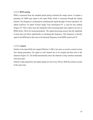 27
2.2.9.3. RPM sensing
RPM is measured from the standard speed pickup on-board the torque sensor. It outputs a
pulsating AC RMS type signal to the input DAQ, which is measured through the analog
channel. The frequency is measured by simulating the signal through a Fourier transform. An
inbuilt LabView VI called “Extract Single Tone Information.VI” is used for this method
(Figure 27). This is done since the amplitude of the incoming pulse train might be too low at
RPMs below 100 to be measured properly. The signal processing ensures that the amplitude
of noise does not factor significantly in calculating the frequency. This frequency is directly
equal to the RPM and is then sent as the detected frequency in the RPM control sub VI.
2.2.9.4. Control
Similar to the input DAQ, the output DAQ has 2 ADCs, but since we need to control at-least
four analog parameters, the signal to each channel has to be merged and then sent to the
channels (Figure 27). The DAQ automatically times the channels so they interfere minimally
with each other.
Similar to data acquisition, the output signals are sent every 100 ms. Both the systems are part
of the same loop.
 