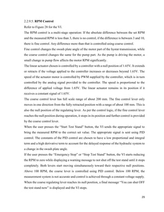 29
2.2.9.5. RPM Control
Refer to Figure 28 for the VI.
The RPM control is a multi-stage operation: If the absolute difference between the set RPM
and the measured RPM is less than 3, there is no control, if the difference is between 3 and 10,
there is fine control. Any difference more than that is controlled using coarse control.
Fine control changes the swash plate angle of the motor part of the hystat transmission, while
the coarse control changes the same for the pump part. As the pump is driving the motor, a
small change in pump flow affects the motor RPM significantly.
The linear actuator chosen is controlled by a controller with a null position of 1.65V. It extends
or retracts if the voltage applied to the controller increases or decreases beyond 1.65V. The
speed of the actuator motor is controlled by PWM supplied by the controller, which is in turn
controlled by the analog signal provided to the controller. The speed is proportional to the
difference of applied voltage from 1.65V. The linear actuator remains in its position if it
receives a constant signal of 1.65V.
The coarse control lever has full scale range of about 200 mm. The fine control lever only
moves in one direction from the fully retracted position with a range of about 100 mm. This is
also the null position of the regulating lever. As per the control logic, if the fine control lever
reaches the null position during operation, it stops in its position and further control is provided
by the coarse control lever.
When the user presses the “Start Test Stand” button, the VI sends the appropriate signal to
bring the measured RPM to the correct set value. The appropriate signal is sent using PID
control. The constants of the PID control are chosen to have a low proportional and integral
term and a high derivative term to account for the delayed response of the hydraulic system to
a change in the swash plate angle.
If the user presses the “Emergency Stop” or “Stop Test Stand” button, the VI starts reducing
the RPM to zero while displaying a warning message to not shut off the test stand until it stops
completely. Both levers start moving simultaneously toward their respective null positions.
Above 100 RPM, the coarse lever is controlled using PID control. Below 100 RPM, the
measurement system is not accurate and control is achieved through a constant voltage supply.
When the coarse regulating lever reaches its null position, a final message “You can shut OFF
the test stand now” is displayed and the VI stops.
 