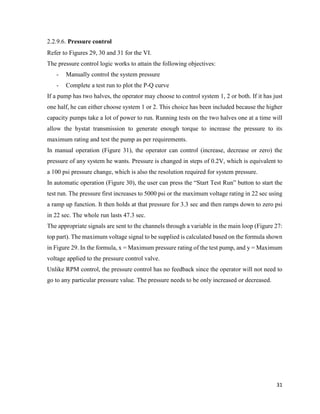31
2.2.9.6. Pressure control
Refer to Figures 29, 30 and 31 for the VI.
The pressure control logic works to attain the following objectives:
- Manually control the system pressure
- Complete a test run to plot the P-Q curve
If a pump has two halves, the operator may choose to control system 1, 2 or both. If it has just
one half, he can either choose system 1 or 2. This choice has been included because the higher
capacity pumps take a lot of power to run. Running tests on the two halves one at a time will
allow the hystat transmission to generate enough torque to increase the pressure to its
maximum rating and test the pump as per requirements.
In manual operation (Figure 31), the operator can control (increase, decrease or zero) the
pressure of any system he wants. Pressure is changed in steps of 0.2V, which is equivalent to
a 100 psi pressure change, which is also the resolution required for system pressure.
In automatic operation (Figure 30), the user can press the “Start Test Run” button to start the
test run. The pressure first increases to 5000 psi or the maximum voltage rating in 22 sec using
a ramp up function. It then holds at that pressure for 3.3 sec and then ramps down to zero psi
in 22 sec. The whole run lasts 47.3 sec.
The appropriate signals are sent to the channels through a variable in the main loop (Figure 27:
top part). The maximum voltage signal to be supplied is calculated based on the formula shown
in Figure 29. In the formula, x = Maximum pressure rating of the test pump, and y = Maximum
voltage applied to the pressure control valve.
Unlike RPM control, the pressure control has no feedback since the operator will not need to
go to any particular pressure value. The pressure needs to be only increased or decreased.
 