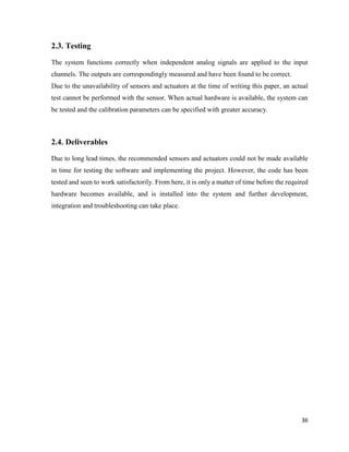 36
2.3. Testing
The system functions correctly when independent analog signals are applied to the input
channels. The outputs are correspondingly measured and have been found to be correct.
Due to the unavailability of sensors and actuators at the time of writing this paper, an actual
test cannot be performed with the sensor. When actual hardware is available, the system can
be tested and the calibration parameters can be specified with greater accuracy.
2.4. Deliverables
Due to long lead times, the recommended sensors and actuators could not be made available
in time for testing the software and implementing the project. However, the code has been
tested and seen to work satisfactorily. From here, it is only a matter of time before the required
hardware becomes available, and is installed into the system and further development,
integration and troubleshooting can take place.
 
