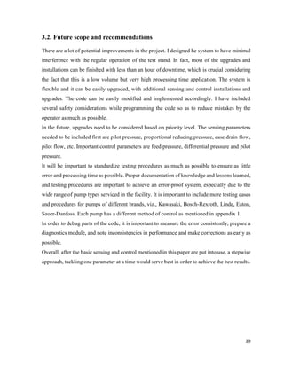 39
3.2. Future scope and recommendations
There are a lot of potential improvements in the project. I designed he system to have minimal
interference with the regular operation of the test stand. In fact, most of the upgrades and
installations can be finished with less than an hour of downtime, which is crucial considering
the fact that this is a low volume but very high processing time application. The system is
flexible and it can be easily upgraded, with additional sensing and control installations and
upgrades. The code can be easily modified and implemented accordingly. I have included
several safety considerations while programming the code so as to reduce mistakes by the
operator as much as possible.
In the future, upgrades need to be considered based on priority level. The sensing parameters
needed to be included first are pilot pressure, proportional reducing pressure, case drain flow,
pilot flow, etc. Important control parameters are feed pressure, differential pressure and pilot
pressure.
It will be important to standardize testing procedures as much as possible to ensure as little
error and processing time as possible. Proper documentation of knowledge and lessons learned,
and testing procedures are important to achieve an error-proof system, especially due to the
wide range of pump types serviced in the facility. It is important to include more testing cases
and procedures for pumps of different brands, viz., Kawasaki, Bosch-Rexroth, Linde, Eaton,
Sauer-Danfoss. Each pump has a different method of control as mentioned in appendix 1.
In order to debug parts of the code, it is important to measure the error consistently, prepare a
diagnostics module, and note inconsistencies in performance and make corrections as early as
possible.
Overall, after the basic sensing and control mentioned in this paper are put into use, a stepwise
approach, tackling one parameter at a time would serve best in order to achieve the best results.
 