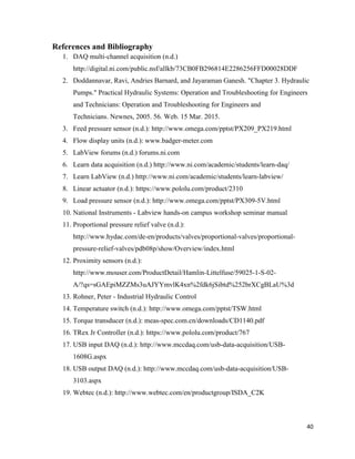 40
References and Bibliography
1. DAQ multi-channel acquisition (n.d.)
http://digital.ni.com/public.nsf/allkb/73CB0FB296814E2286256FFD00028DDF
2. Doddannavar, Ravi, Andries Barnard, and Jayaraman Ganesh. "Chapter 3. Hydraulic
Pumps." Practical Hydraulic Systems: Operation and Troubleshooting for Engineers
and Technicians: Operation and Troubleshooting for Engineers and
Technicians. Newnes, 2005. 56. Web. 15 Mar. 2015.
3. Feed pressure sensor (n.d.): http://www.omega.com/pptst/PX209_PX219.html
4. Flow display units (n.d.): www.badger-meter.com
5. LabView forums (n.d.) forums.ni.com
6. Learn data acquisition (n.d.) http://www.ni.com/academic/students/learn-daq/
7. Learn LabView (n.d.) http://www.ni.com/academic/students/learn-labview/
8. Linear actuator (n.d.): https://www.pololu.com/product/2310
9. Load pressure sensor (n.d.): http://www.omega.com/pptst/PX309-5V.html
10. National Instruments - Labview hands-on campus workshop seminar manual
11. Proportional pressure relief valve (n.d.):
http://www.hydac.com/de-en/products/valves/proportional-valves/proportional-
pressure-relief-valves/pdb08p/show/Overview/index.html
12. Proximity sensors (n.d.):
http://www.mouser.com/ProductDetail/Hamlin-Littelfuse/59025-1-S-02-
A/?qs=sGAEpiMZZMs3uAJYYmvlK4xn%2fdk6jSibtd%252brXCgBLaU%3d
13. Rohner, Peter - Industrial Hydraulic Control
14. Temperature switch (n.d.): http://www.omega.com/pptst/TSW.html
15. Torque transducer (n.d.): meas-spec.com.cn/downloads/CD1140.pdf
16. TRex Jr Controller (n.d.): https://www.pololu.com/product/767
17. USB input DAQ (n.d.): http://www.mccdaq.com/usb-data-acquisition/USB-
1608G.aspx
18. USB output DAQ (n.d.): http://www.mccdaq.com/usb-data-acquisition/USB-
3103.aspx
19. Webtec (n.d.): http://www.webtec.com/en/productgroup/ISDA_C2K
 