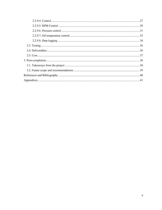 v
2.2.9.4. Control.........................................................................................................................27
2.2.9.5. RPM Control ...............................................................................................................29
2.2.9.6. Pressure control ...........................................................................................................31
2.2.9.7. Oil temperature control................................................................................................33
2.2.9.8. Data logging ................................................................................................................34
2.3. Testing.......................................................................................................................................36
2.4. Deliverables...............................................................................................................................36
2.5. Cost............................................................................................................................................37
3. Post-completion................................................................................................................................38
3.1. Takeaways from the project ......................................................................................................38
3.2. Future scope and recommendations ..........................................................................................39
References and Bibliography ...............................................................................................................40
Appendices...........................................................................................................................................41
 