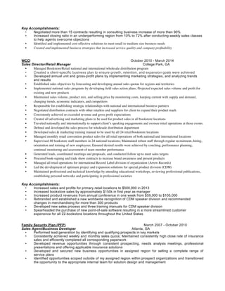 Key Accomplishments:
• Negotiated more than 15 contracts resulting in consulting business increase of more than 90%
• Increased closing ratio in an underperforming region from 10% to 72% after conducting weekly sales classes
to help agents overcome objections
• Identiﬁed and implemented cost-effective solutions to meet small to medium size business needs
• Created and implemented business strategies that increased service quality and company proﬁtability
WCCI October 2010 - March 2014
Sales Director/Retail Manager College Park, GA
• Managed Bookstore/Retail national and international wholesale distribution program
• Created a client-specific business plan to ensure growth, retention, and expansion goals were achieved
• Developed annual unit and gross-profit plans by implementing marketing strategies, and analyzing trends
and results
• Established sales objectives by forecasting and developing annual sales quotas for regions and territories
• Implemented national sales programs by developing ﬁeld sales action plans; Projected expected sales volume and proﬁt for
existing and new products
• Maintained sales volume, product mix, and selling price by monitoring costs, keeping current with supply and demand,
changing trends, economic indicators, and competitors
• Responsible for establishing strategic relationships with national and international business partners
• Negotiated distribution contracts with other retailers and suppliers for client to expand their product reach
• Consistently achieved or exceeded revenue and gross proﬁt expectations
• Created all advertising and marketing plans to be used for product sales in all bookstore locations
• Traveled nationally and internationally to support client’s speaking engagements and oversee retail operations at those events
• Deﬁned and developed the sales process for wholesale distribution department
• Developed sales & marketing training manual to be used by all 24 retail/bookstore locations
• Managed monthly retail convention product sales for all retail operations of both national and international locations
• Supervised 48 bookstore staff members in 24 national locations; Maintained robust staff through regular recruitment, hiring,
orientation and training of new employees; Ensured desired results were achieved by coaching, performance planning,
continual monitoring and assessment of team member performance
• Generated leads, coordinated meetings and proposals, and conducted follow up to meet sales targets
• Procured book-signing and trade show contracts to increase brand awareness and present products
• Managed all retail operations for international Record Label division of organization (Arrow Records)
• Led the development of optimum project and expansion solutions for special product division (CDM)
• Maintained professional and technical knowledge by attending educational workshops, reviewing professional publications,
establishing personal networks and participating in professional societies
Key Accomplishments:
• Increased sales and profits for primary retail locations to $500,000 in 2013
• Increased bookstore sales by approximately $150k in first year as manager
• Increased product revenues from annual conference in one week from $59,000 to $105,000
• Rebranded and established a new worldwide recognition of CDM speaker division and recommended
changes in merchandising for more than 300 products
• Developed new sales process and three training manuals for CDM speaker division
• Spearheaded the purchase of new point-of-sale software resulting in a more streamlined customer
experience for all 22-bookstore locations throughout the United States
Family Security Plan (PFP) March 2007 - October 2010
Sales Agent/Business Developer Atlanta, GA
• Performed lead generation by identifying and qualifying prospects in key markets
• Consistently achieved weekly and monthly sales quota; Maintained consistently high close rate of insurance
sales and efficiently completed all corresponding paperwork
• Developed revenue opportunities through consistent prospecting, needs analysis meetings, professional
presentations and offering applicable insurance solutions
• Developed and secured new business opportunities in assigned region for selling a complete range of
service plans
• Identified opportunities scoped outside of my assigned region within prospect organizations and transitioned
the opportunity to the appropriate internal team for solution design and management
 
