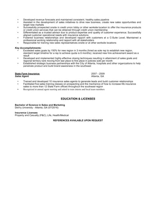 • Developed revenue forecasts and maintained consistent, healthy sales pipeline
• Assisted in the development of sales initiatives to drive new business, create new sales opportunities and
target new markets
• Successfully prospected onsite in credit union lobby or other worksite location to offer the insurance products
or credit union services that can be obtained through credit union membership
• Differentiated as a trusted advisor due to product expertise and quality of customer experience; Successfully
aligned customer operational needs with insurance solutions
• Fostered business relationships and developed rapport with customers at a C-Suite Level; Maintained a
professional working relationship and rapport with all stakeholders
• Responsible for training new sales representatives onsite or at other worksite locations
Key Accomplishments:
• Exceeded sales goals by 150% for new region in 3 months (hired as sole rep to establish new region,
standard target timeline for a rep to achieve quota is 6 months); received new hire achievement award as a
result
• Developed and implemented highly effective closing techniques resulting in attainment of sales goals and
regional territory rank moving from last place to first place in policies sold per month
• Established strategic business partnerships with the City of Atlanta, hospitals and other organizations to help
penetrate product and build brand awareness in the southeast
State Farm Insurance 2007 - 2009
Sales Agent Atlanta, GA
• Trained and developed 10 insurance sales agents to generate leads and build customer relationships
• Facilitated five sales training classes on prospecting and the mechanics of how to increase life insurance
sales to more than 12 State Farm offices throughout the southeast region
• Recognized at annual agent meeting and asked to train interns and local team members
EDUCATION & LICENSES
Bachelor of Science in Sales and Marketing
DeVry University - Atlanta, GA (07/2016)
Insurance Licenses
Property and Casualty (P&C), Life, Health/Medical
REFERENCES AVAILABLE UPON REQUEST
 