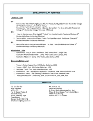 EXTRA CURRICULAR ACTIVITIES
University Level
2013
 Participant of Masih Ada Yang Sayang (MAYS) Project, Tun Syed Zahiruddin Residential College
(9
th
Residential College, University of Malaya)
 Participant of Piala Pengetua Kali Ke-5 Bowling Competition, Tun Syed Zahiruddin Residential
College (9
th
Residential College, University of Malaya)
2012
 Head of Miscellaneous, Diversity @9
th
Project, Tun Syed Zahiruddin Residential College (9
th
Residential College, University of Malaya)
 Technical Biro, Indian Cultural Fiesta Project, Tun Syed Zahiruddin Residential College (9
th
Residential College, University of Malaya)
2011
 Head of Technical, Ponggal Festival Project, Tun Syed Zahiruddin Residential College (9
th
Residential College, University of Malaya)
Matriculation Level
 Participant of Account Race Competition, Johor Matriculation College,2010
 Facilitator of Psiko Akademik PDT Camp, Johor Matriculation College,2010
 Facilitator of Economy Camp, Johor Matriculation College,2009
Secondary School Level
 Treasury, Rukun Negara Club, SMK Sultan Badlishah, 2008
 Treasury, SPBT Club, SMK Sultan Badlishah, 2008
 Secretary, Tennis Club, SMK Sultan Badlishah, 2008
 Participant of Tamil Language Society Futsal Competition, SMK Sultan Badlishah,2008
 Participant of District Level Marching Competition, SMK Sultan Badlishah,2006
 Participant of St.John Cadet Camp, SMK Sultan Badlishah, 2005,2006,2007
REFEREES
Ms. Ooi Wai Wai Ms. Goh Ah Aie
Audit Manager Senior Accountant
YCS & CO, B. Braun Medical Industries Sdn. Bhd.
No. 23 B,Jalan Todak 5, Phase 2, Bayan Lepas Free Industrial Zone
Bandar Sunway, 11900 Pulau Pinang
13700 Seberang Jaya, Contact No: 012-4745648
Pulau Pinang.
Contact No:012-4221012
Email:waiwai@kalyx.com.my
 