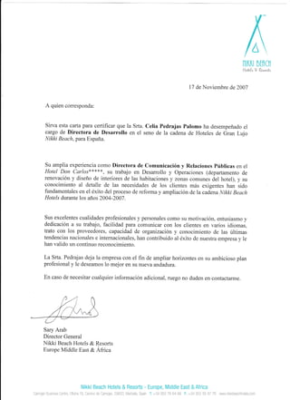 lltl(n brflCt
Haful4 V R.4.414
l7 de Noviembre de 2007
A quien corresponda:
Sirva esta carta para certificar que la Srta. Celia Pedrajas Palomo ha desempefrado el
cargo de Directora de Desarrollo en el seno de la cadena de Hoteles de Gran Lqjo
Itrikki B e ac h. paru Espafia.
Su amplia experiencia como Directora de Comunicaci6n y Relaciones Priblicas en el
Hotel Don Carlo{{<{<***, su trabajo en Desarrollo y Operaciones (departamento de
renovaci6n y diseflo de interiores de las habitaciones y zonas comunes del hotel), y su
conocimiento al detalle de las necesidades de los clientes m6s exigentes han sido
fundamentales en el 6xito del proceso de reforma y ampliaci6n de la cadena Nikki Beach
Hotels durante los aflos 2004-2007
Sus excelentes cualidades prof-esionales y personales conto su motivaci6n. entr-rsiasmo y
dedicaci6n a sr-r trabajo, facilidad para comLrnicar con los clientes en varios icliomas.
trato con los proveedores, capacidad de organizaci6n y conocimiento de las irltirnas
tendencias nacionales e internacionales, han contribuido al dxito de nuestra empresa,v le
han valido un continuo reconocimiento.
La Srta. Pedrajas deja la empresa con el fln de arnpliar horizontes en su ambicioso plan
profesional y le deseamos lo me.ior en slt l1ueva andadura.
En caso de necesitar cualquier informacion adicional. rlrego no duder-r en contactarrne.
Sary Arab
Director General
Nikki Beach Hotels & Resorts
Europe Middle East & Africa
Nikki Beach Hotels & Resorts -
Camojan Business Centre, Oficina 19, Camino de Camojan, 29600, Marbella, Spain
Europe, Middle East & Africa
f: +34 952 76 64 99 F: +34 952 85 97 76 wwwnikkibeachhotels,com
 