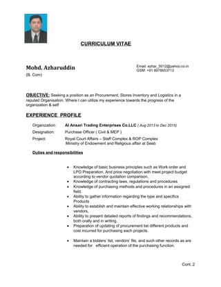 CURRICULUM VITAE
Mohd. Azharuddin Email: azhar_5012@yahoo.co.in
GSM: +91 8978653713
(B. Com)
OBJECTIVE: Seeking a position as an Procurement, Stores Inventory and Logistics in a
reputed Organisation. Where I can utilize my experience towards the progress of the
organization & self
EXPERIENCE PROFILE
Organization: Al Ansari Trading Enterprises Co.LLC ( Aug 2013 to Dec 2015)
Designation: Purchase Officer ( Civil & MEP )
Project: Royal Court Affairs – Staff Complex & ROP Complex
Ministry of Endowment and Religious affair at Seeb
Duties and responsibilities
• Knowledge of basic business principles such as Work order and
LPO Preparation. And price negotiation with meet project budget
according to vendor quotation comparison.
• Knowledge of contracting laws, regulations and procedures
• Knowledge of purchasing methods and procedures in an assigned
field.
• Ability to gather information regarding the type and specifics
Products
• Ability to establish and maintain effective working relationships with
vendors,
• Ability to present detailed reports of findings and recommendations,
both orally and in writing.
• Preparation of updating of procurement list different products and
cost incurred for purchasing each projects.
• Maintain a bidders’ list, vendors’ file, and such other records as are
needed for efficient operation of the purchasing function.
Cont..2
 