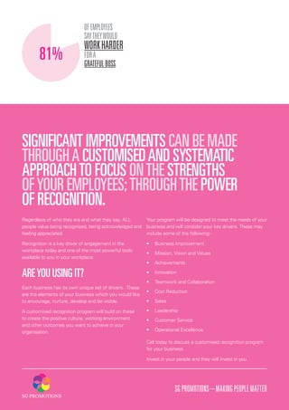 SGPROMOTIONS–MAKINGPEOPLEMATTER
Your program will be designed to meet the needs of your
business and will consider your key drivers. These may
include some of the following:-
•	 Business Improvement
•	 Mission, Vision and Values
•	 Achievements
•	 Innovation
•	 Teamwork and Collaboration
•	 Cost Reduction
•	 Sales
•	 Leadership
•	 Customer Service
•	 Operational Excellence
Call today to discuss a customised recognition program
for your business.
Invest in your people and they will invest in you.
SIGNIFICANT IMPROVEMENTS CAN BE MADE
THROUGHA CUSTOMISEDAND SYSTEMATIC
APPROACHTO FOCUS ONTHE STRENGTHS
OFYOUR EMPLOYEES;THROUGHTHE POWER
OF RECOGNITION.
Regardless of who they are and what they say, ALL
people value being recognised, being acknowledged and
feeling appreciated.
Recognition is a key driver of engagement in the
workplace today and one of the most powerful tools
available to you in your workplace.
AREYOU USING IT?
Each business has its own unique set of drivers. These
are the elements of your business which you would like
to encourage, nurture, develop and be visible.
A customised recognition program will build on these
to create the positive culture, working environment
and other outcomes you want to achieve in your
organisation.
OFEMPLOYEES
SAYTHEYWOULD
WORKHARDER
FORA
GRATEFULBOSS.
81%
 
