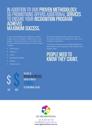 SGPROMOTIONS–MAKINGPEOPLEMATTER
+61 (0) 437 344 149
sarah@sgpromotions.com.au
www.sgpromotions.com.au
INADDITIONTO OUR PROVEN METHODOLOGY,
SG PROMOTIONS OFFERSADDITIONAL SERVICES
TO ENSUREYOUR RECOGNITION PROGRAM
ACHIEVES
MAXIMUM SUCCESS.
If your business already has a recognition program
in place, why not complete a ‘Health Check’ on your
program. During this process, we will either review
or make recommendations across a number of areas
including:
•	 Effectiveness
•	 Relevance
•	 Impact
•	 Stakeholder Feedback
•	 Updates
•	 Improvements
We welcome the opportunity to discuss with you
the positive impact such a program can make in your
business or organisation.
The return on investment for employee engagement
and recognition can be significant. Call to discuss your
program today.
PEOPLE NEEDTO
KNOWTHEY COUNT.
OLD NEW
THECOSTTO
REPLACEANEMPLOYEE
CANBEASHIGHAS
150%
OFTHEIRANNUALSALARY.
 