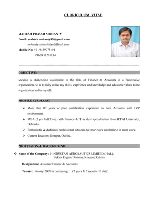 CURRICULUM VITAE
MAHESH PRASAD MOHANTY
Email: mahesh.mohanty85@gmail.com
mohanty.mahesh@rediffmail.com
Mobile No: +91-9439075194
+91-9938201194
-----------------------------------------------------------------------------------------------------------------------
OBJECTIVE:
Seeking a challenging assignment in the field of Finance & Accounts in a progressive
organization, so as to fully utilize my skills, experience and knowledge and add some values to the
organization and to myself.
PROFILE SUMMARY:
 More than 07 years of post qualification experience in core Accounts with ERP
environment.
 MBA (2 yrs Full Time) with Finance & IT as dual specialization from ICFAI University,
Dehradun.
 Enthusiastic & dedicated professional who can do smart work and believe in team work.
 Current Location: Koraput, Odisha.
PROFESSIONAL BACKGROUND:
 Name of the Company: HINDUSTAN AERONAUTICS LIMITED (HAL),
Sukhoi Engine Division, Koraput, Odisha.
Designation: Assistant Finance & Accounts.
Tenure: January 2008 to continuing … (7 years & 7 months till date)
 
