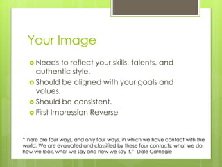 Your Image
 Needs to reflect your skills, talents, and
authentic style.
 Should be aligned with your goals and
values.
 Should be consistent.
 First Impression Reverse
“There are four ways, and only four ways, in which we have contact with the
world. We are evaluated and classified by these four contacts: what we do,
how we look, what we say and how we say it.”- Dale Carnegie
 