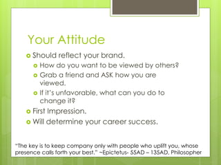 Your Attitude
 Should reflect your brand.
 How do you want to be viewed by others?
 Grab a friend and ASK how you are
viewed.
 If it’s unfavorable, what can you do to
change it?
 First Impression.
 Will determine your career success.
“The key is to keep company only with people who uplift you, whose
presence calls forth your best.” ~Epictetus- 55AD – 135AD, Philosopher
 