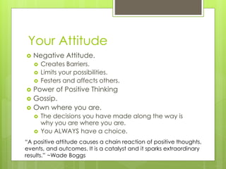 Your Attitude
 Negative Attitude.
 Creates Barriers.
 Limits your possibilities.
 Festers and affects others.
 Power of Positive Thinking
 Gossip.
 Own where you are.
 The decisions you have made along the way is
why you are where you are.
 You ALWAYS have a choice.
“A positive attitude causes a chain reaction of positive thoughts,
events, and outcomes. It is a catalyst and it sparks extraordinary
results.” ~Wade Boggs
 
