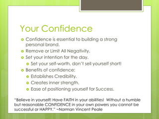 Your Confidence
 Confidence is essential to building a strong
personal brand.
 Remove or Limit All Negativity.
 Set your intention for the day.
 Set your self-worth, don’t sell yourself short!
 Benefits of confidence:
 Establishes Credibility.
 Creates inner strength.
 Ease of positioning yourself for Success.
“Believe in yourself! Have FAITH in your abilities! Without a humble
but reasonable CONFIDENCE in your own powers you cannot be
successful or HAPPY.” ~Norman Vincent Peale
 
