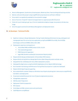 Raghavendra Naik K
 +91- 8095959552
raaghavendra.naik@gmail.com
2
 Resource Management, Coordination,Grooming team, Mentoring Team, Team buildingand Coaching activities
 Monitor and control the project comparingWPR with projectbaselines and Track in JIRA tool
 Ensure work is assigned and completed on time and within budget
 Service Transition :ProjectKT induction to Support team to supportproject after ELS period
 Fitness for launch meeting to get buy in from all stakeholder to deploy changes into production for Business
Usage
 Early lifesupportcoordination with ReleaseManagement and deployment teams
As Developer - Technical Profile
 Expertise in Analysis,Design,Development, Testing, Trouble Shooting, Performance tuning, and Support and
managingthe team for various businessapplicationsusingOracleRDBMS OracleSQL, OraclePL/SQL
technologies and OracleFORMS / D2K as GUI, UNIX.
 Development experience and expertise in
 OracleRetail RMS and RFM product 12.05, 13.2,9.0
 Flex cube bankingproduct
 RTDB Telecom billingproduct
 Eagle PACE (Portfolio and Analytic Concentration Engine) product
 Responsiblefor Design and Development of OracleRetail RFM modules.
 Responsiblefor writing Technical Design Specification,Detail Design Document and Code review.
 Designed the GUI and Databasefor many Retek development projects.
 Developed the Applications usingOracle 8i/9i/11gDatabase,forms 10gand UNIX technology.
 Also Involved in Unit testing and Performance Tuning of the Oraclequeries in code Units developed.
 Responsiblefor Bug Fixingand supporting
 Also complied with customer Enterpriseinformation security policy by doingstatic code analysisusingHP fortify
tool before code deployment.
 Proactively handled the project Go-liveor Production deployment processes.
 Change Notes preparation.
 SOX Document Preparation
 Deployment Checklistpreparation
 RFC Creation
 OracleApps and DBA communication and coordination
 Code Migration usingPMI tool
 