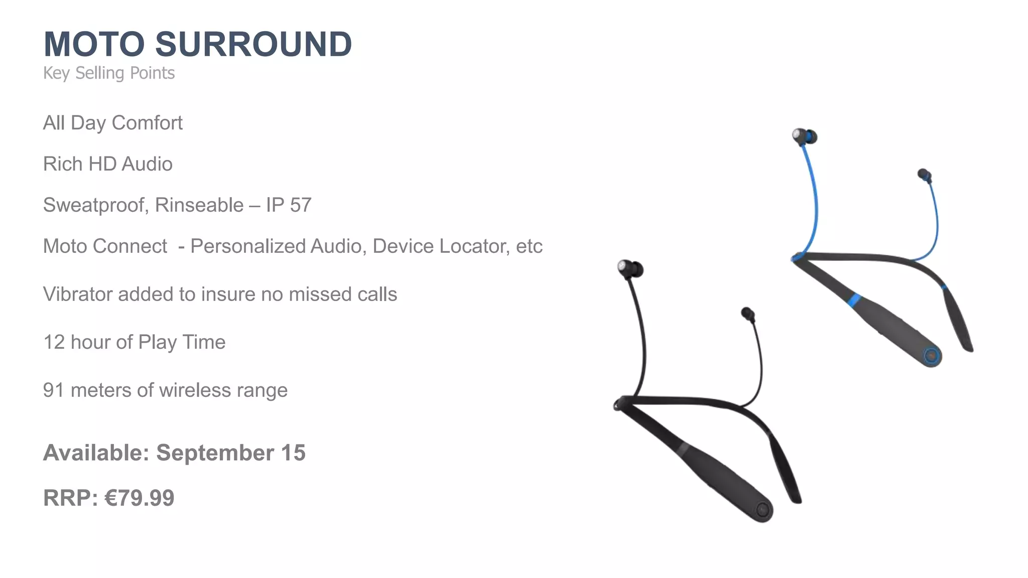 All Day Comfort
Rich HD Audio
Sweatproof, Rinseable – IP 57
Moto Connect - Personalized Audio, Device Locator, etc
Vibrator added to insure no missed calls
12 hour of Play Time
91 meters of wireless range
Available: September 15
RRP: €79.99
Key Selling Points
MOTO SURROUND
 