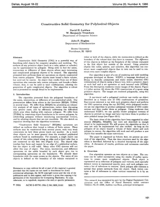 Dallas, August 18-22 Volume 20, Number 4, 1986
Constructive Solid Geometry for Polyhedral Objects
David H. Laidlaw
W. Benjamin Trumbore
Department of Computer Science
John F. Hughes
Department of Mathematics
Brown University
Providence, RI 02912
Abstr act
Constructive Solid Geometry (CSG) is a powerful way of
describing solid objects for computer graphics and modeling. The
surfaces of any primitive object (such as a cube, sphere or cylinder)
can be approximated by polygons. Being abile to find the union,
intersection or difference of these objects allows more interesting
and complicated polygonal objects to be created. The algorithm
presented here performs these set operations on objects constructed
from convex polygons. These objects must bound a finite volume,
but need not be convex. An object that results from one of these
operations also contains only convex polygons, and bounds a finite
volume; thus, it can be used in later combinations, allowing the
generation of quite complicated objects. Our algorithm is robust
and is presented in enough detail to be implemented.
1. Introduction
The algorithm presented finds the polygonal boundaries of
the union, intersection, or difference of two polyhedral solids. Our
presentation differs from others in the literature [REQ85, TUR84]
in several ways. We differ from [REQ85] by presenting an exhaus-
tive analysis of all types of intersections, rather than discussing
only generic cases, and by efficiently addressing the difficulties
which arise when dealing with coplanar polygons. We differ from
[TUR84] by restricting object boundaries to be convex polygons, by
subdividing polygons without introducing non-essential vertices,
and by allowing objects that are not manifolds. We also sketch an
argument showing that the algorithm terminates.
"Constructive Solid Geometry" [REQ80a] operations are
defined on surfaces that bound a volume of finite extent. These
surfaces may be constructed from several pieces, with very weak
constraints on how these pieces touch one another. As a result
these objects can be more general than the standard polyhedral
surfaces found in mathematics. For example, a single object can
consist of two cubes joined along an edge artd a third cube that is
not connected to the first two (Figure 2.1a). The shared edge
touches four faces and cannot be an edge of a polyhedral surface,
hut the object is still valid. Many other CSG systems will not
allow this type of object. The union, intersection, and difference
operations on the solids bounded by each object give rise to
corresponding operations on the boundaries. We identify these
boundaries with the same names as the objects. The union of two
objects is defined as the boundary of the volume contained in
Permission to copy without fee all or part of this material is granted
provided that the copies are not made or distributed for direct
commercial advantage, the ACM copyright notice and the title of the
publication and its date appear, and notice is given that copying is by
permission of the Association for Computing Machinery. To copy
otherwise, or to republish, requires a fee and/or specific permission.
© 1986 ACM 0-89791-196-2/86/008/0161 $00.75
either or both of the objects, while the intersection is defined as the
boundary of the volume that they have in common. The difference
of two objects is defined as the boundary of the volume contained
in the first object but outside of the second. Using primitive
objects like cubes, spheres, and cylinders, this algorithm can con-
struct more complicated objects that in turn can be used to con-
struct even more complex objects.
Our algorithm is part of a set of rendering and solid modeling
programs developed at Brown. SCEFO, a language developed at
Brown to describe animations and static scenes, describes CSG
combinations of objects using a binary tree, with a primitive object
at each leaf and a set operation at each internal node [STR84].
From this description renderers create images of the objects. Figure
1.1 (after section 10) shows the CSG construction of a spoon using
primitive objects. The images are rendered polygonally, using this
algorithm.
A ray-tracer and a polygonal renderer can render an object
described as a binary tree of CSC combinations of primitives.
Ray-tracers intersect a ray with each primitive object and perform
the CSC operation along the ray [ROT82], while polygonal render-
er~ use our algorithm to produce polygonal versions of CSG combi-
nations and then render them as polygons. Using renderers that
understand SCEFO, we can quickly render polygonal versions of
objects to preview an image and later ray-trace them to produce a
more polished image (see Figure 10.1).
The basic ideas of the algorithm have been suggested in other
sources [REQg0a, REQg0b], but were not described in enough
detail to be implemented. We will present the algorithm so that it
may not only be implemented but also verified. .As long as the
polygons of an object bound a volume of finite extent and each
polygon is convex, the algorithm will work and will produce a new
object that satisfies the same restrictions.
The paper is organized as follows: first, we present an over-
view of the algorithm. Then the data structure used by the algo-
rithm is described, followed by a detailed description of the algo-
rithm. A discussion of results, problems and extensions concludes
the paper.
2. Overview
Our algorithm operates on two objects at a time. The rou-
tines can be called successively using the results of earlier opera-
tions to create more complicated objects. Each object is
represented as a collection of polygons and vertices; each spatially
distinct vertex is represented exactly once, and each polygon con-
tains a list of references to vertices. Each polygon also contains a
normal that points outwards from the object. Each vertex con-
tains a list of references to other vertices connected to it by an
edge.
This research was sponsored in part by the Digital Equipment Cor-
poration and the Office of Naval Research under contract
N00014-78-C-0396, A_adries van Dam, principal investigator.
161
 