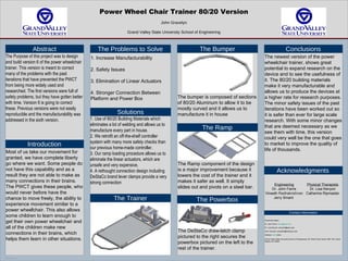 TEMPLATE DESIGN © 2007
www.PosterPresentations.com
Power Wheel Chair Trainer 80/20 Version
John Gravelyn
Grand Valley State University School of Engineering
Abstract
The Purpose of this project was to design
and build version 6 of the power wheelchair
trainer. This version is meant to correct
many of the problems with the past
iterations that have prevented the PWCT
from being more widely used and
researched. The first versions were full of
safety problems, but they have gotten better
with time. Version 6 is going to correct
these. Previous versions were not easily
reproducible and the manufacturability was
addressed in the sixth version.
Introduction
The Problems to Solve
Solutions
1. Use of 80/20 Building Materials which
eliminates a lot of welding and allows us to
manufacture every part in house.
2. We retrofit an off-the-shelf controller
system with many more safety checks than
our previous home-made controller.
3. Our ramp loading procedure allows us to
eliminate the linear actuators, which are
unsafe and very expensive.
4. A rethought connection design including
DeStaCo brand lever clamps provide a very
strong connection
The Trainer
The Bumper
The Ramp
The Powerbox
Conclusions
Acknowledgments
Contact information
Most of us take our movement for
granted, we have complete liberty
go where we want. Some people do
not have this capability and as a
result they are not able to make as
many connections in their brains.
The PWCT gives these people, who
would never before have the
chance to move freely, the ability to
experience movement similar to a
power wheelchair. This also allows
some children to learn enough to
get their own power wheelchair and
all of the children make new
connections in their brains, which
helps them learn in other situations.
1. Increase Manufacturability
2. Safety Issues
3. Elimination of Linear Actuators
4. Stronger Connection Between
Platform and Power Box The bumper is composed of sections
of 80/20 Aluminum to allow it to be
mostly curved and it allows us to
manufacture it in house
The Ramp component of the design
is a major improvement because it
lowers the cost of the trainer and it
makes it safer as well. It simply
slides out and pivots on a steel bar.
The DeStaCo draw-latch clamp
pictured to the right secures the
powerbox pictured on the left to the
rest of the trainer.
The newest version of the power
wheelchair trainer, shows great
potential to expand research on the
device and to see the usefulness of
it. The 80/20 building materials
make it very manufacturable and
allows us to produce the devices at
a higher rate for research purposes.
The minor safety issues of the past
iterations have been worked out so
it is safer than ever for large scale
research. With some minor changes
that are deemed necessary as we
see them with time, this version
could very well be the one that goes
to market to improve the quality of
life of thousands.
Engineering
Dr. John Farris
Vineeth Radhakrishnan
Jerry Smant
Physical Therapists
Dr. Lisa Kenyon
Catherine Ripmaster
Email Information:
Dr. John Farris: farrisj@gvsu.edu
Dr. Lisa Kenyon: kenyonli@gvsu.edu
John Gravelyn: gravejoh@mail.gvsu.edu
Address Information:
Grand Valley State University School of Engineering, 301 West Fulton Street, KEN 136, Grand
Rapids, MI, 49504
 