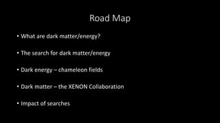 Road Map
• What are dark matter/energy?
• The search for dark matter/energy
• Dark energy – chameleon fields
• Dark matter – the XENON Collaboration
• Impact of searches
 