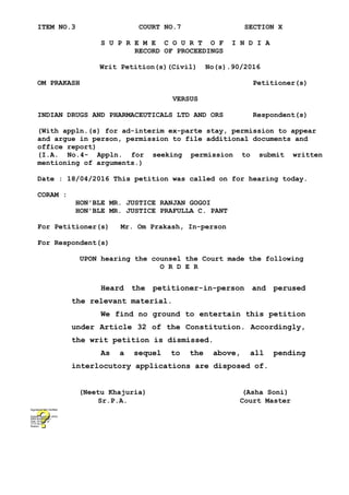 ITEM NO.3 COURT NO.7 SECTION X
S U P R E M E C O U R T O F I N D I A
RECORD OF PROCEEDINGS
Writ Petition(s)(Civil) No(s).90/2016
OM PRAKASH Petitioner(s)
VERSUS
INDIAN DRUGS AND PHARMACEUTICALS LTD AND ORS Respondent(s)
(With appln.(s) for ad-interim ex-parte stay, permission to appear
and argue in person, permission to file additional documents and
office report)
(I.A. No.4- Appln. for seeking permission to submit written
mentioning of arguments.)
Date : 18/04/2016 This petition was called on for hearing today.
CORAM :
HON'BLE MR. JUSTICE RANJAN GOGOI
HON'BLE MR. JUSTICE PRAFULLA C. PANT
For Petitioner(s) Mr. Om Prakash, In-person
For Respondent(s)
UPON hearing the counsel the Court made the following
O R D E R
Heard the petitioner-in-person and perused
the relevant material.
We find no ground to entertain this petition
under Article 32 of the Constitution. Accordingly,
the writ petition is dismissed.
As a sequel to the above, all pending
interlocutory applications are disposed of.
(Neetu Khajuria)
Sr.P.A.
(Asha Soni)
Court Master
Digitally signed by USHA
RANI BHARDWAJ
Date: 2016.04.18
17:31:44 IST
Reason:
Signature Not Verified
 