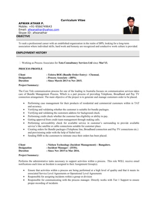 Curriculum Vitae
AFWAN ATHAR P.
Mobile: +91-9566749643
Email: afwanathar@yahoo.com
Skype ID: afwanathar
OBJECTIVE
To seek a professional career with an established organization in the realm of BPS, looking for a long-term
association where individual skills, hard work and honesty are recognized and conductive work culture is provided.
EMPLOYMENT HISTORY
 Working as Process Associates for Tata Consultancy Services Ltd since Mar'13.
PROCESS PROFILE
Client : Telstra BOE (Bundle Order Entry) – Chennai.
Designation : Process Associate - (BPS).
Duration : Since March 2013 to Nov 2015.
Project Summary:
The Core Tele communication process for one of the leading in Australia focuses on communication services takes
care of Bundle Management Process. Which is a part process of providing Telephone, Broadband and Pay TV
connection arrangement. The main objective of the project is to generate and manage customers order to be placed.
• Performing case management for their products of residential and commercial customers within in TAT
and accuracy.
• Verifying and validating whether the customer is suitable for bundle packages.
• Verifying and validating the customers address for background check.
• Performing credit check whether the customer has eligibility or ability to pay.
• Getting approval from credit team management through making calls.
• Performing serviceability check for available service in customer’s surrounding to provide available
service’s like satellite or cable connections suitable for customer place.
• Creating orders for Bundle packages (Telephone line, Broadband connection and Pay TV connections etc.)
and provisioning order with the help of Siebel tool.
• Sending SMS to the customers to intimate once their orders has been placed.
Client : Nielsen Technology (Incident Management) – Bangalore.
Designation : Incident Manager - (ITIS).
Duration : Since Nov 2015 to Mar 2016.
Project Summary:
Performs the administrative tasks necessary to support activities within a process. This role WILL receive email
notifications each time an Incident is assigned to their Assignment Group(s).
• Ensure that activities within a process are being performed at a high level of quality and that it meets its
associated Service Level Agreements or Operational Level Agreements
• Responsible for assigning incidents within a group or division
• Responsible for communicating with the process manager. Directly works with Tier 1 Support to ensure
proper recording of incidents
 