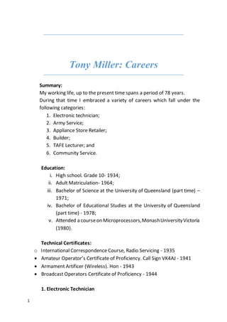 1
Tony Miller: Careers
Summary:
My working life, up to the present time spans a period of 78 years.
During that time I embraced a variety of careers which fall under the
following categories:
1. Electronic technician;
2. Army Service;
3. Appliance Store Retailer;
4. Builder;
5. TAFE Lecturer; and
6. Community Service.
Education:
i. High school. Grade 10- 1934;
ii. Adult Matriculation- 1964;
iii. Bachelor of Science at the University of Queensland (part time) –
1971;
iv. Bachelor of Educational Studies at the University of Queensland
(part time) - 1978;
v. Attended a courseon Microprocessors,MonashUniversityVictoria
(1980).
Technical Certificates:
o International Correspondence Course, Radio Servicing - 1935
 Amateur Operator’s Certificate of Proficiency. Call Sign VK4AJ - 1941
 Armament Artificer (Wireless). Hon - 1943
 Broadcast Operators Certificate of Proficiency - 1944
1. Electronic Technician
 