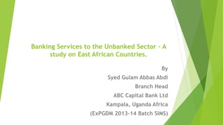 Banking Services to the Unbanked Sector – A
study on East African Countries.
By
Syed Gulam Abbas Abdi
Branch Head
ABC Capital Bank Ltd
Kampala, Uganda Africa
(ExPGDM 2013-14 Batch SIMS)1
 