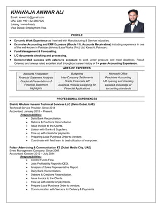KHAWAJA ANWAR ALI
Email: anwer.lib@gmail.com
UAE Cell: +971-52-2807920
Joining: Immediately
Visa Status: Employment Visa
PROFILE
 Dynamic Work Experience as I worked with Manufacturing & Service industries.
 Extensive Accounting and ERP Exposure (Oracle 11i, Accounts Receivables) including experience in one
of the well-known in Pakistan (Ahmed Lace Works (Pvt.) Ltd, Karachi, Pakistan)
 Fund Management & Forecasting.
 L/C documents checking and processing.
 Demonstrated success with extensive exposure to work under pressure and meet deadlines. Result
Oriented and always rated excellent staff throughout career history of 7+ years Accounting Experience.
AREA OF EXPERTIES
Accounts Finalization
Financial Statement Analysis
Graphical Presentations of
Financial Statement
Highlights
Budgeting
Inter-Company Settlements
Oracle Financials AR
Business Process Designing for
Financial Applications
Microsoft Office
Peachtree Accounting
L/C opening and checking
Detailed knowledge of
accounting standards
PROFESSIONAL EXPERIENCES
Shahid Ghulam Hussain Technical Services LLC (Deira Dubai, UAE)
Technical Service Provider, Since 2014
Accountant, January 2015 – Present.
Responsibilities;
 Daily Bank Reconciliation.
 Debtors & Creditors Reconciliation.
 Issue Invoice to the Clients.
 Liaison with Banks & Suppliers.
 Flow up with clients for payments.
 Preparing Local Purchase Order to vendors
 Coordinate with field team to best utilization of manpower.
Pulsar Advertising & Communication FZ (Dubai Media City, UAE)
Event Management Company, Since 2007
Accountant, October 2012 – July 2014
Responsibilities;
 Control Funds Flow.
 Jobs Profitability Report to CEO.
 Analysis of Sales Representative Report.
 Daily Bank Reconciliation.
 Debtors & Creditors Reconciliation.
 Issue Invoice to the Clients.
 Flow up with clients for payments.
 Prepare Local Purchase Order to vendors.
 Communication with Vendors for Delivery & Payments.
 