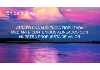 ATRAER UNA AUDIENCIA FIDELIZADA
MEDIANTE CONTENIDOS ALINEADOS CON
NUESTRA PROPUESTA DE VALOR
En definitiva…
 