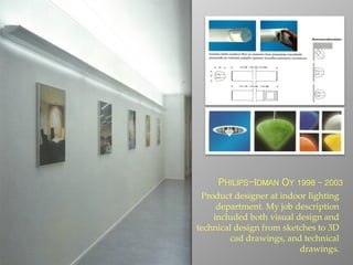 PHILIPS-IDMAN OY 1998 - 2003
Product designer at indoor lighting
department. My job description
included both visual design and
technical design from sketches to 3D
cad drawings, and technical
drawings.
 